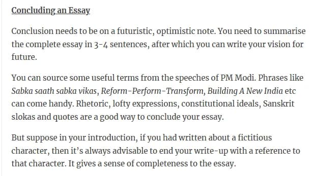 ConcludingÄn_Essay Conclusion needs to be on a futuristic, optimistic note. You need to summarise the complete essay in 3-4 sentences, after which you can write your vision for future. You can source some useful terms from the speeches of PM Modi. Phrases like Sabka saath sabka vikas, Reform-PerformTransform, Building A New India etc can come handy. Rhetoric, lofty expressions, constitutional ideals, Sanskrit slokas and quotes are a good way to conclude your essay. But suppose in your introduction, if you had written about a fictitious character, then it's always advisable to end your write-up with a reference to that character. It gives a sense of completeness to the essay.